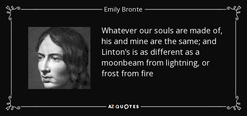 Whatever our souls are made of, his and mine are the same; and Linton's is as different as a moonbeam from lightning, or frost from fire - Emily Bronte