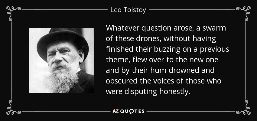 Whatever question arose, a swarm of these drones, without having finished their buzzing on a previous theme, flew over to the new one and by their hum drowned and obscured the voices of those who were disputing honestly. - Leo Tolstoy