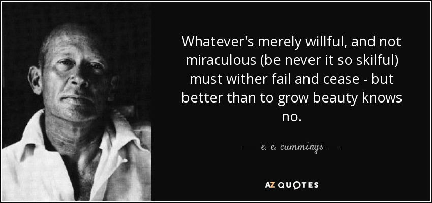Whatever's merely willful, and not miraculous (be never it so skilful) must wither fail and cease - but better than to grow beauty knows no. - e. e. cummings