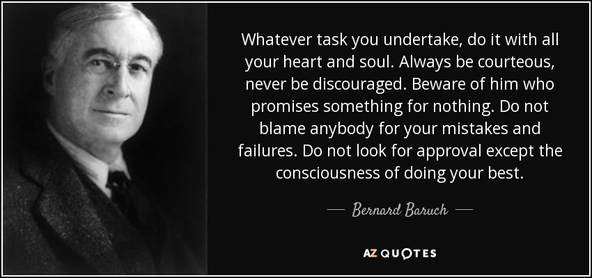 Whatever task you undertake, do it with all your heart and soul. Always be courteous, never be discouraged. Beware of him who promises something for nothing. Do not blame anybody for your mistakes and failures. Do not look for approval except the consciousness of doing your best. - Bernard Baruch