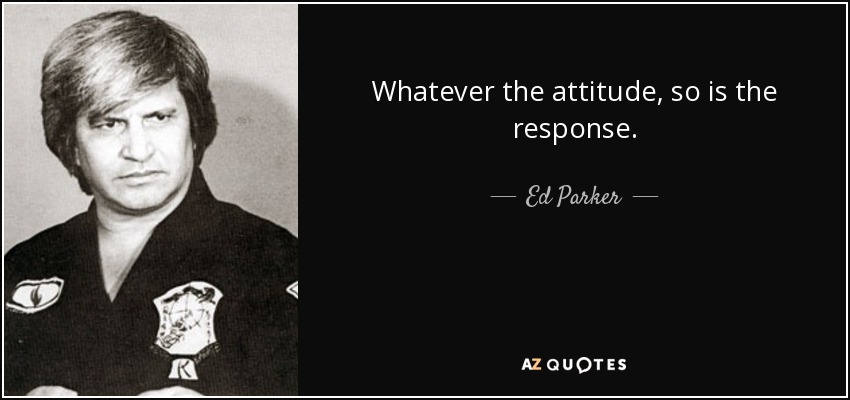 Whatever the attitude, so is the response. - Ed Parker