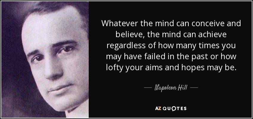 Whatever the mind can conceive and believe, the mind can achieve regardless of how many times you may have failed in the past or how lofty your aims and hopes may be. - Napoleon Hill