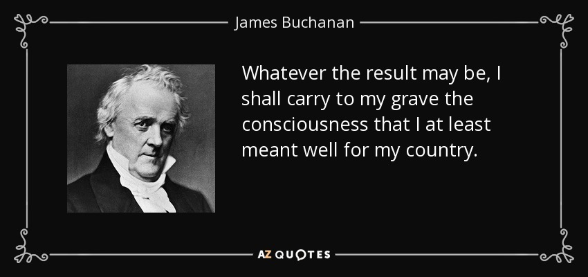 Whatever the result may be, I shall carry to my grave the consciousness that I at least meant well for my country. - James Buchanan
