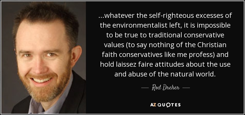 ...whatever the self-righteous excesses of the environmentalist left, it is impossible to be true to traditional conservative values (to say nothing of the Christian faith conservatives like me profess) and hold laissez faire attitudes about the use and abuse of the natural world. - Rod Dreher