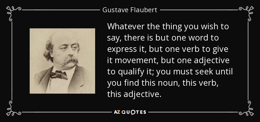 Whatever the thing you wish to say, there is but one word to express it, but one verb to give it movement, but one adjective to qualify it; you must seek until you find this noun, this verb, this adjective. - Gustave Flaubert