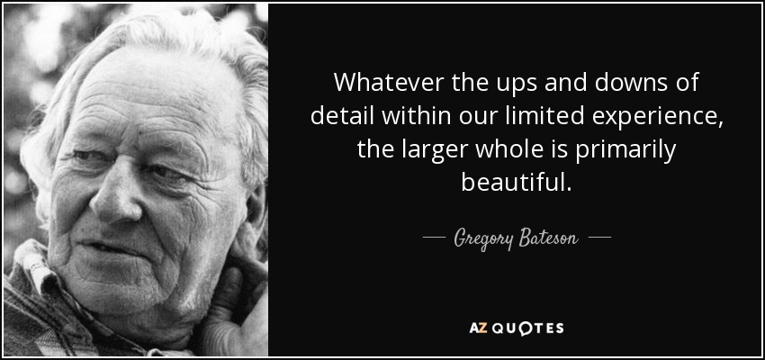 Whatever the ups and downs of detail within our limited experience, the larger whole is primarily beautiful. - Gregory Bateson
