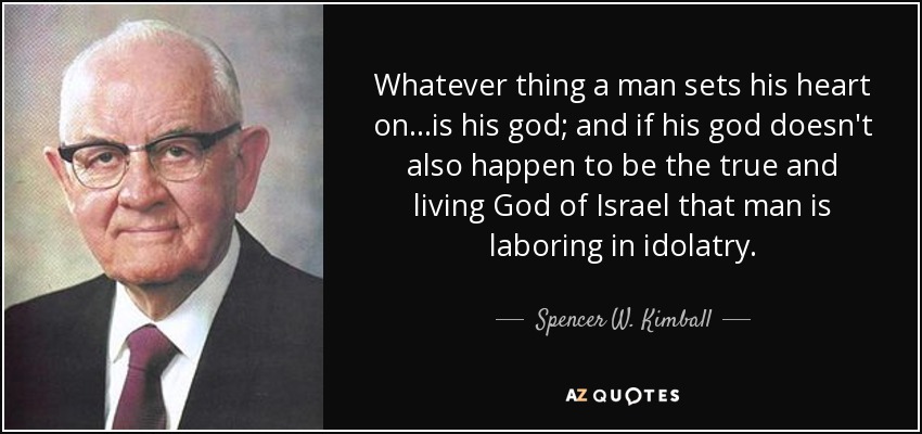 Whatever thing a man sets his heart on...is his god; and if his god doesn't also happen to be the true and living God of Israel that man is laboring in idolatry. - Spencer W. Kimball