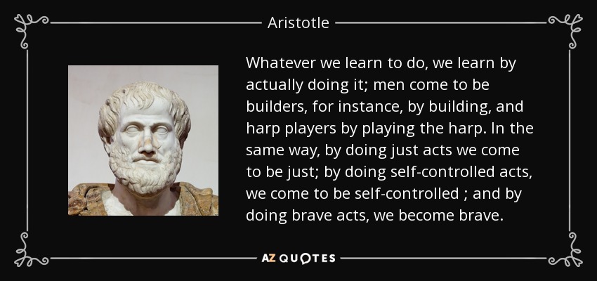 Whatever we learn to do, we learn by actually doing it; men come to be builders, for instance, by building, and harp players by playing the harp. In the same way, by doing just acts we come to be just; by doing self-controlled acts, we come to be self-controlled ; and by doing brave acts, we become brave. - Aristotle