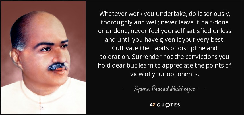 Whatever work you undertake, do it seriously, thoroughly and well; never leave it half-done or undone, never feel yourself satisfied unless and until you have given it your very best. Cultivate the habits of discipline and toleration. Surrender not the convictions you hold dear but learn to appreciate the points of view of your opponents. - Syama Prasad Mukherjee