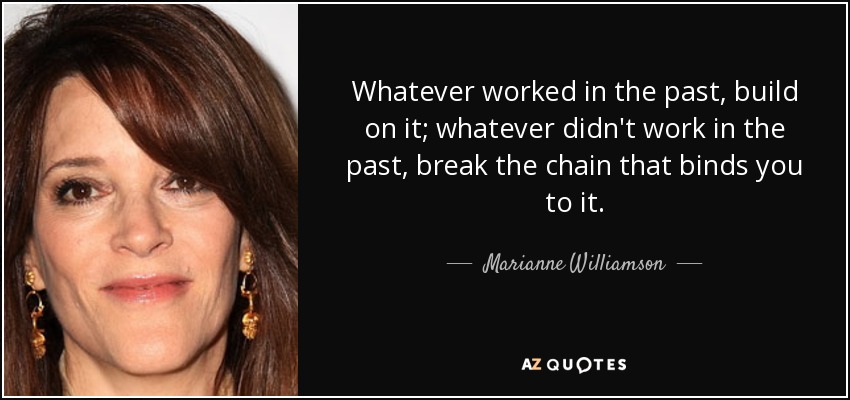 Whatever worked in the past, build on it; whatever didn't work in the past, break the chain that binds you to it. - Marianne Williamson