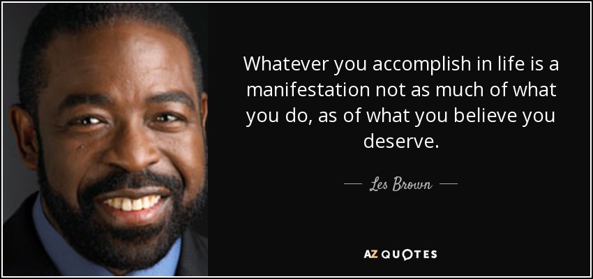 Whatever you accomplish in life is a manifestation not as much of what you do, as of what you believe you deserve. - Les Brown