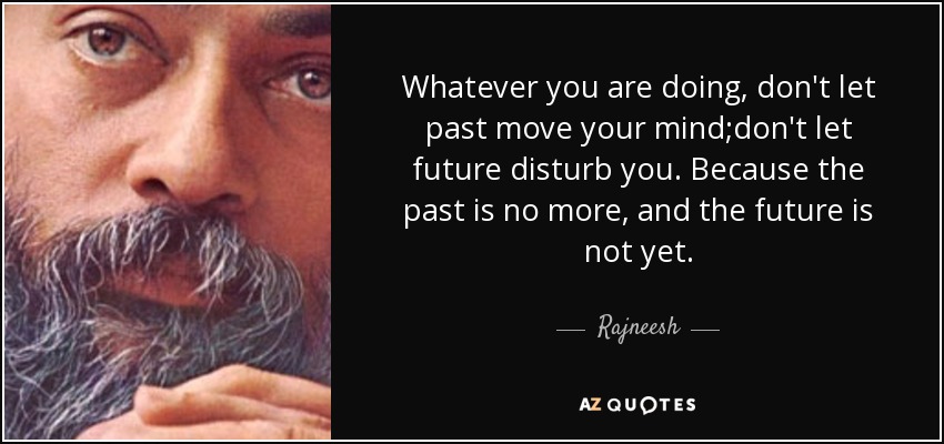 Whatever you are doing, don't let past move your mind;don't let future disturb you. Because the past is no more, and the future is not yet. - Rajneesh