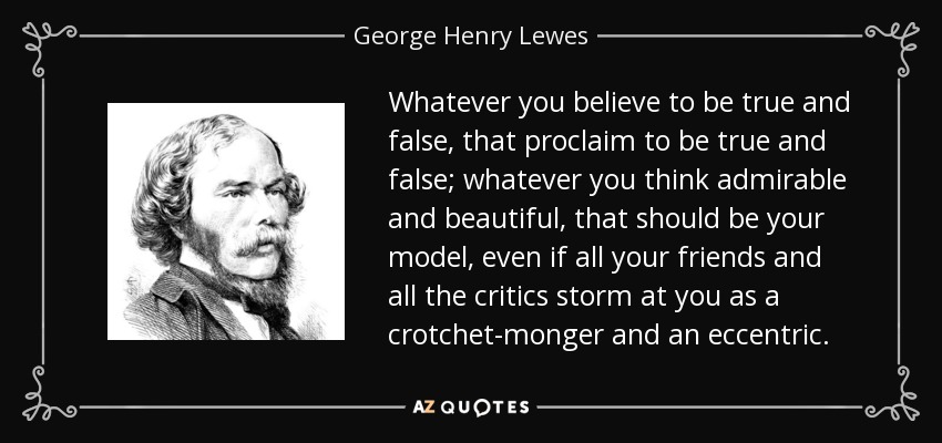 Whatever you believe to be true and false, that proclaim to be true and false; whatever you think admirable and beautiful, that should be your model, even if all your friends and all the critics storm at you as a crotchet-monger and an eccentric. - George Henry Lewes
