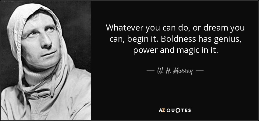 Whatever you can do, or dream you can, begin it. Boldness has genius, power and magic in it. - W. H. Murray