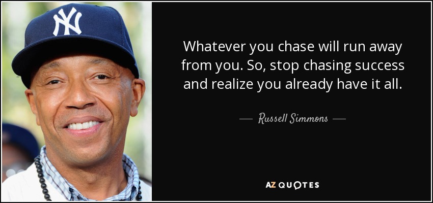 Whatever you chase will run away from you. So, stop chasing success and realize you already have it all. - Russell Simmons
