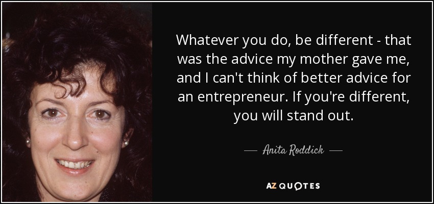 Whatever you do, be different - that was the advice my mother gave me, and I can't think of better advice for an entrepreneur. If you're different, you will stand out. - Anita Roddick