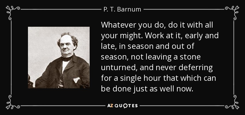 Whatever you do, do it with all your might. Work at it, early and late, in season and out of season, not leaving a stone unturned, and never deferring for a single hour that which can be done just as well now. - P. T. Barnum