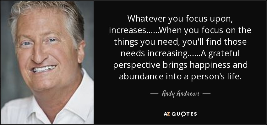 Whatever you focus upon, increases......When you focus on the things you need, you'll find those needs increasing......A grateful perspective brings happiness and abundance into a person's life. - Andy Andrews