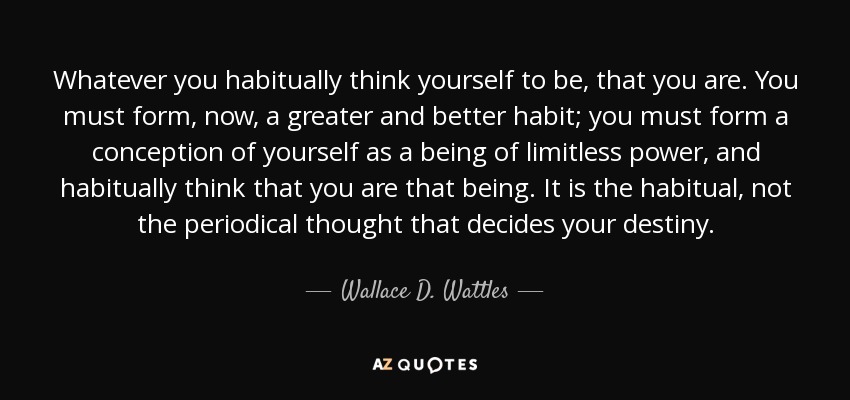 Whatever you habitually think yourself to be, that you are. You must form, now, a greater and better habit; you must form a conception of yourself as a being of limitless power, and habitually think that you are that being. It is the habitual, not the periodical thought that decides your destiny. - Wallace D. Wattles