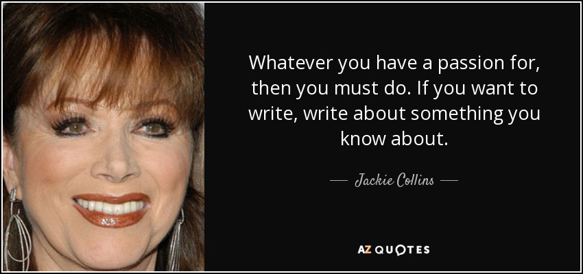 Whatever you have a passion for, then you must do. If you want to write, write about something you know about. - Jackie Collins