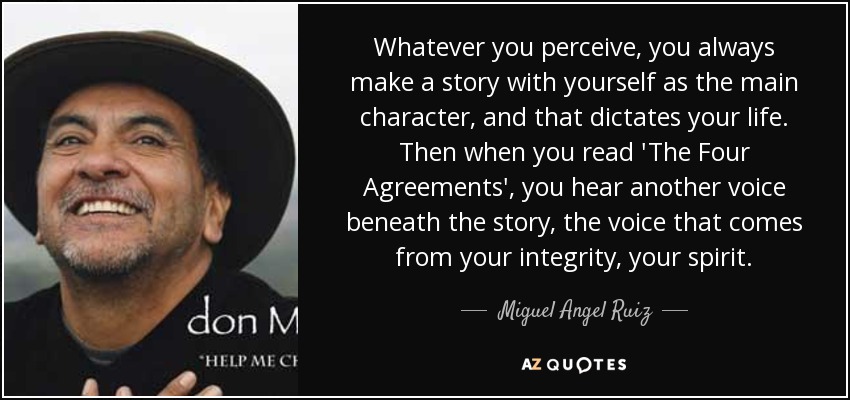 Whatever you perceive, you always make a story with yourself as the main character, and that dictates your life. Then when you read 'The Four Agreements', you hear another voice beneath the story, the voice that comes from your integrity, your spirit. - Miguel Angel Ruiz