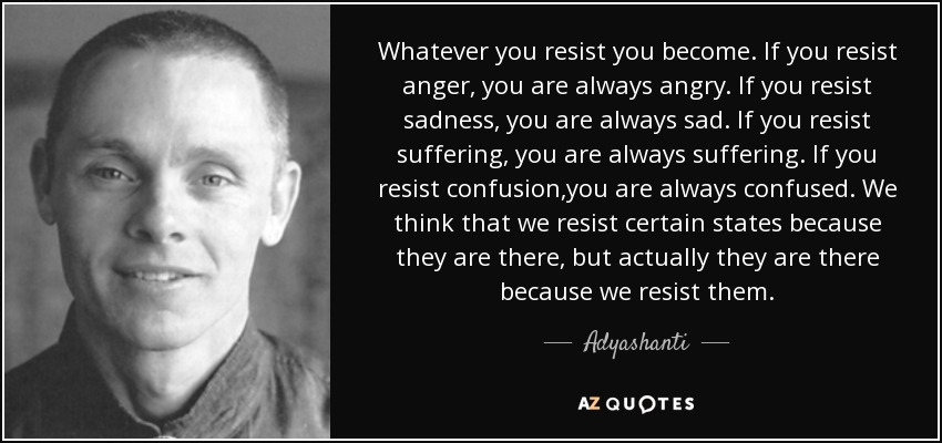 Whatever you resist you become. If you resist anger, you are always angry. If you resist sadness, you are always sad. If you resist suffering, you are always suffering. If you resist confusion,you are always confused. We think that we resist certain states because they are there, but actually they are there because we resist them. - Adyashanti