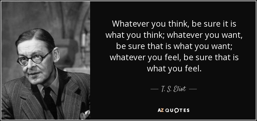 Whatever you think, be sure it is what you think; whatever you want, be sure that is what you want; whatever you feel, be sure that is what you feel. - T. S. Eliot