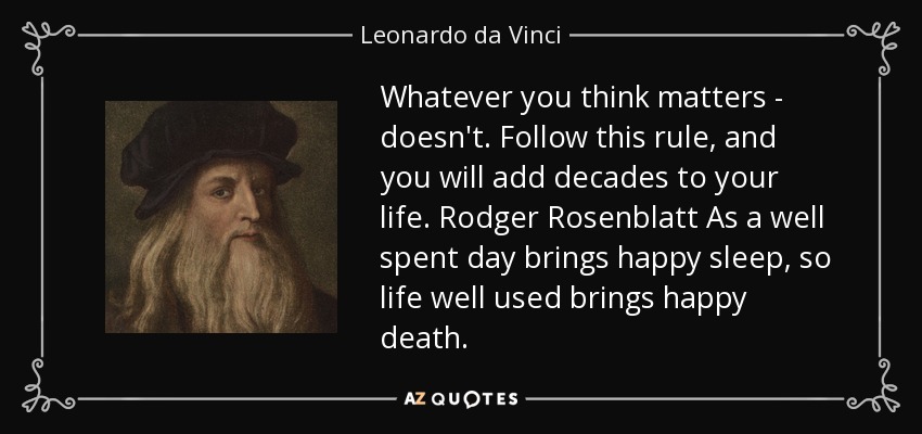 Whatever you think matters - doesn't. Follow this rule, and you will add decades to your life. Rodger Rosenblatt As a well spent day brings happy sleep, so life well used brings happy death. - Leonardo da Vinci