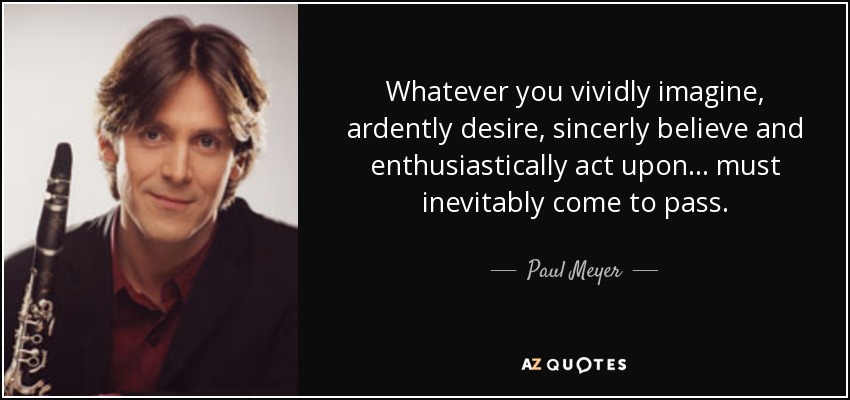 Whatever you vividly imagine, ardently desire, sincerly believe and enthusiastically act upon ... must inevitably come to pass. - Paul Meyer
