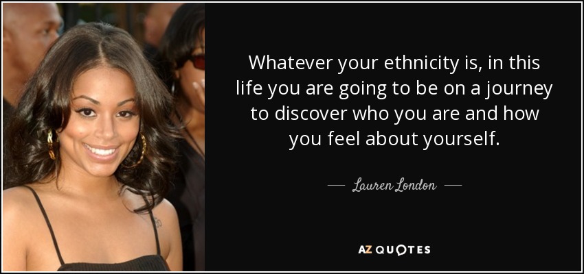 Whatever your ethnicity is, in this life you are going to be on a journey to discover who you are and how you feel about yourself. - Lauren London