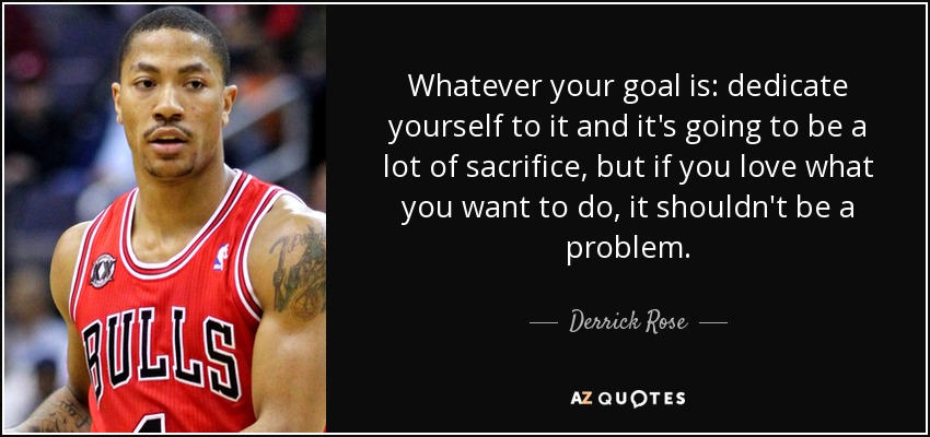 Whatever your goal is: dedicate yourself to it and it's going to be a lot of sacrifice, but if you love what you want to do, it shouldn't be a problem. - Derrick Rose