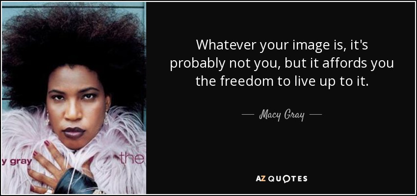 Whatever your image is, it's probably not you, but it affords you the freedom to live up to it. - Macy Gray