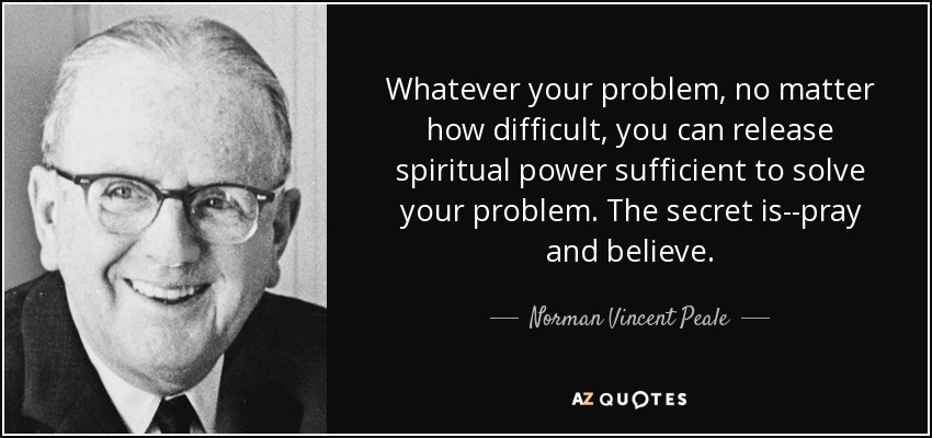 Whatever your problem, no matter how difficult, you can release spiritual power sufficient to solve your problem. The secret is--pray and believe. - Norman Vincent Peale