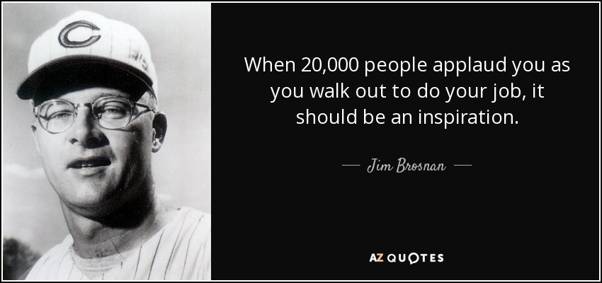 When 20,000 people applaud you as you walk out to do your job, it should be an inspiration. - Jim Brosnan