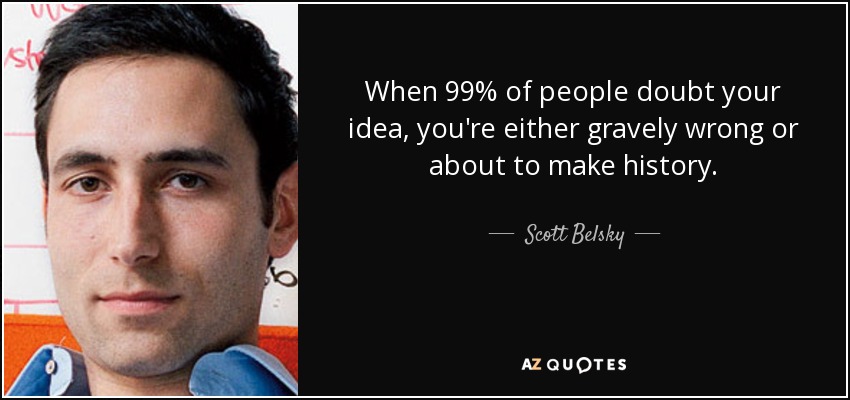 When 99% of people doubt your idea, you're either gravely wrong or about to make history. - Scott Belsky