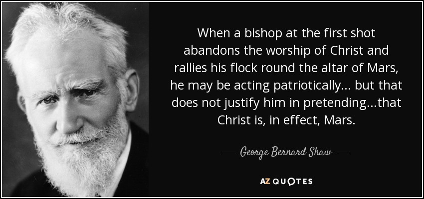 When a bishop at the first shot abandons the worship of Christ and rallies his flock round the altar of Mars, he may be acting patriotically... but that does not justify him in pretending...that Christ is, in effect, Mars. - George Bernard Shaw