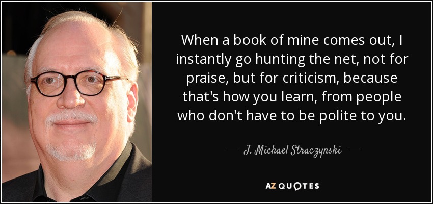 When a book of mine comes out, I instantly go hunting the net, not for praise, but for criticism, because that's how you learn, from people who don't have to be polite to you. - J. Michael Straczynski