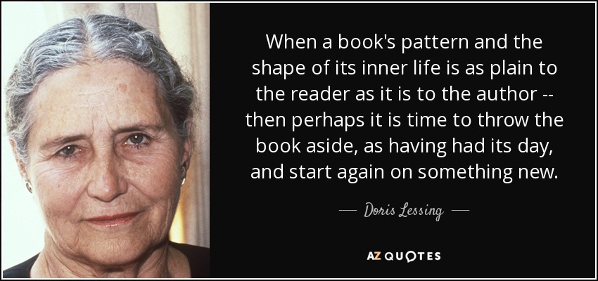 When a book's pattern and the shape of its inner life is as plain to the reader as it is to the author -- then perhaps it is time to throw the book aside, as having had its day, and start again on something new. - Doris Lessing