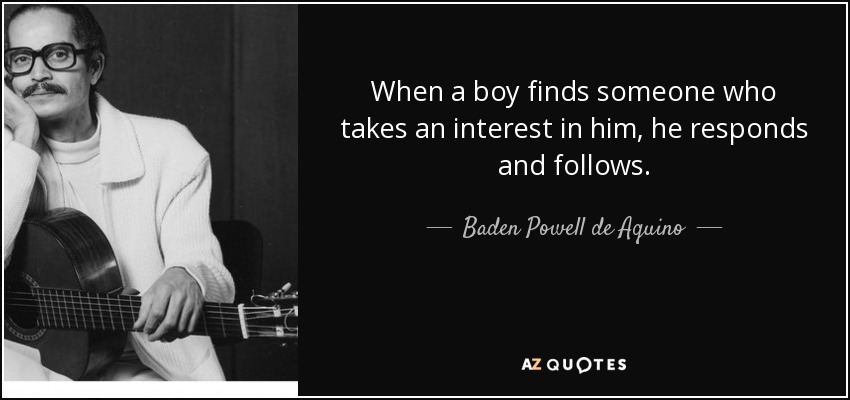 When a boy finds someone who takes an interest in him, he responds and follows. - Baden Powell de Aquino