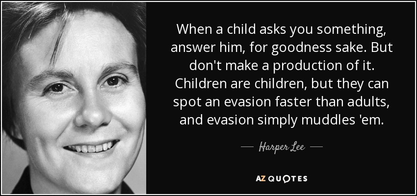 When a child asks you something, answer him, for goodness sake. But don't make a production of it. Children are children, but they can spot an evasion faster than adults, and evasion simply muddles 'em. - Harper Lee