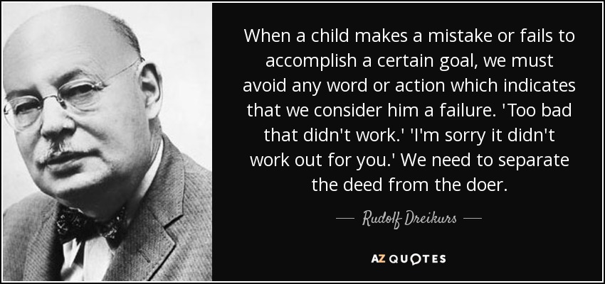 When a child makes a mistake or fails to accomplish a certain goal, we must avoid any word or action which indicates that we consider him a failure. 'Too bad that didn't work.' 'I'm sorry it didn't work out for you.' We need to separate the deed from the doer. - Rudolf Dreikurs