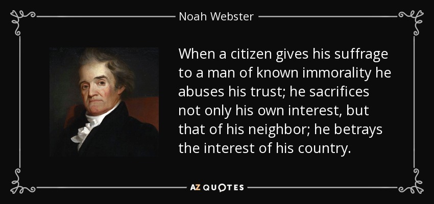 When a citizen gives his suffrage to a man of known immorality he abuses his trust; he sacrifices not only his own interest, but that of his neighbor; he betrays the interest of his country. - Noah Webster
