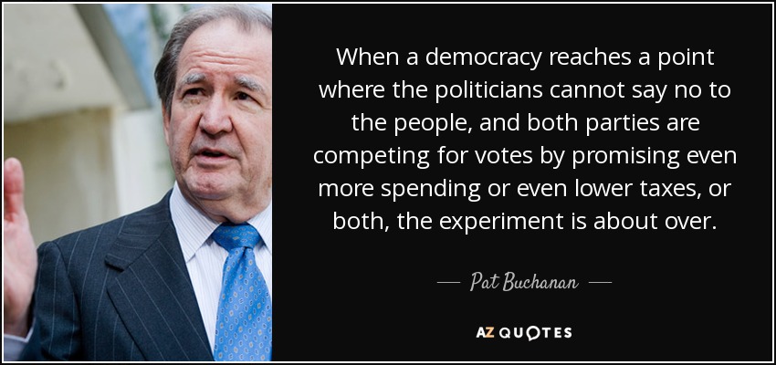 When a democracy reaches a point where the politicians cannot say no to the people, and both parties are competing for votes by promising even more spending or even lower taxes, or both, the experiment is about over. - Pat Buchanan