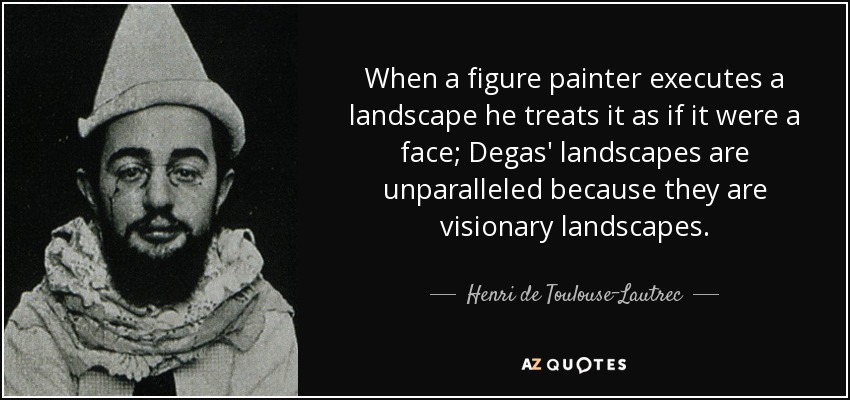 When a figure painter executes a landscape he treats it as if it were a face; Degas' landscapes are unparalleled because they are visionary landscapes. - Henri de Toulouse-Lautrec