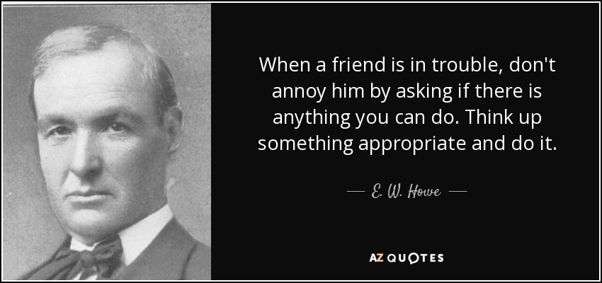 When a friend is in trouble, don't annoy him by asking if there is anything you can do. Think up something appropriate and do it. - E. W. Howe