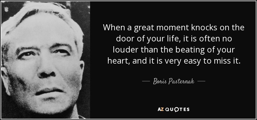 When a great moment knocks on the door of your life, it is often no louder than the beating of your heart, and it is very easy to miss it. - Boris Pasternak