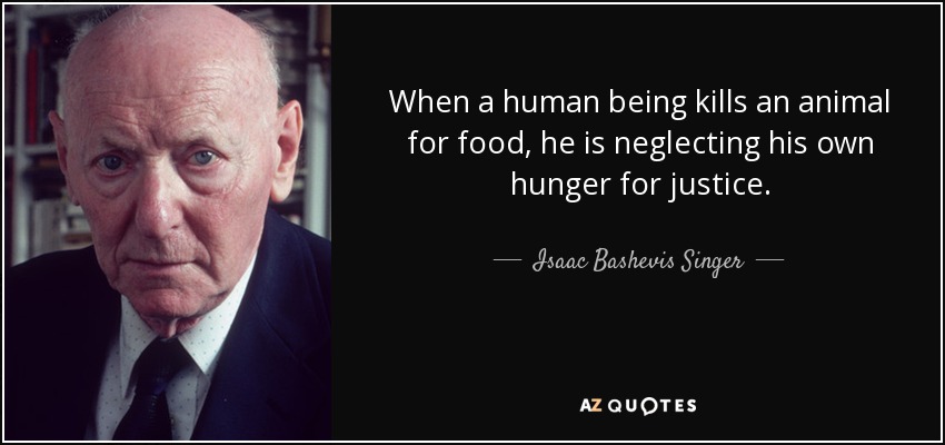When a human being kills an animal for food, he is neglecting his own hunger for justice. - Isaac Bashevis Singer