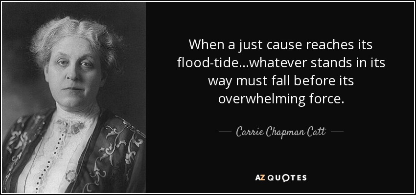 When a just cause reaches its flood-tide...whatever stands in its way must fall before its overwhelming force. - Carrie Chapman Catt