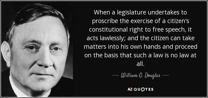 When a legislature undertakes to proscribe the exercise of a citizen's constitutional right to free speech, it acts lawlessly; and the citizen can take matters into his own hands and proceed on the basis that such a law is no law at all. - William O. Douglas