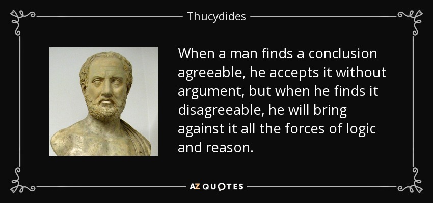 When a man finds a conclusion agreeable, he accepts it without argument, but when he finds it disagreeable, he will bring against it all the forces of logic and reason. - Thucydides